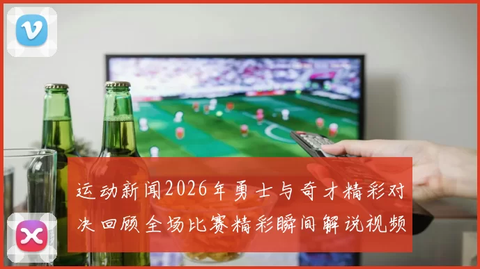 运动新闻2026年勇士与奇才精彩对决回顾全场比赛精彩瞬间解说视频分享