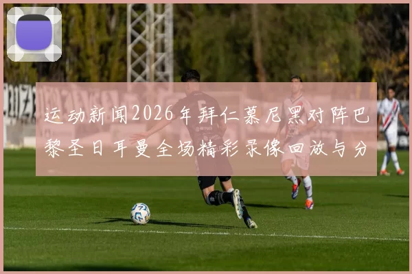 运动新闻2026年拜仁慕尼黑对阵巴黎圣日耳曼全场精彩录像回放与分析