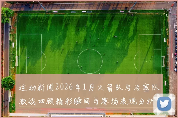 运动新闻2026年1月火箭队与活塞队激战回顾精彩瞬间与赛场表现分析
