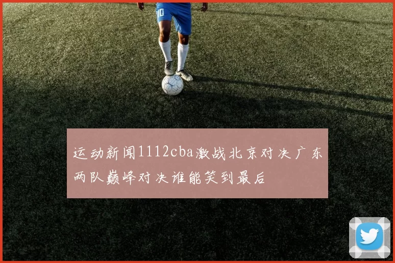 运动新闻1112cba激战北京对决广东两队巅峰对决谁能笑到最后