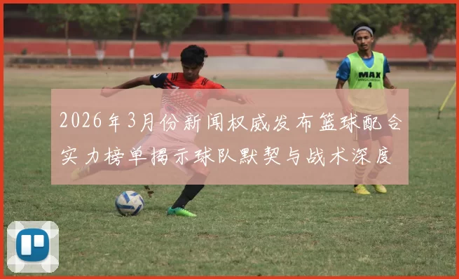 2026年3月份新闻权威发布篮球配合实力榜单揭示球队默契与战术深度的全新视角